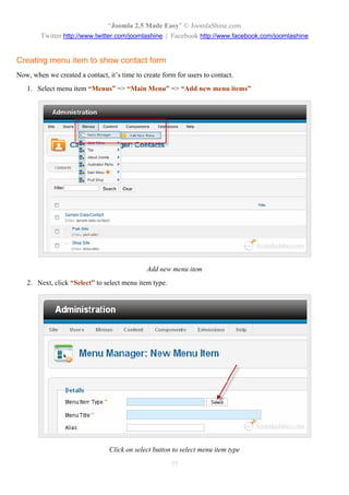 “Joomla 2.5 Made Easy” © JoomlaShine.com
        Twitter http://www.twitter.com/joomlashine | Facebook http://www.facebook.com/joomlashine


Creating menu item to show contact form
Now, when we created a contact, it’s time to create form for users to contact.
   1. Select menu item “Menus” => “Main Menu” => “Add new menu items”




                                              Add new menu item
   2. Next, click “Select” to select menu item type.




                                 Click on select button to select menu item type

                                                       77
 