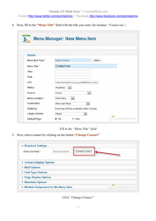 “Joomla 2.5 Made Easy” © JoomlaShine.com
    Twitter http://www.twitter.com/joomlashine | Facebook http://www.facebook.com/joomlashine

4. Next, fill in the “Menu Title” field with the title you want, for instance “Contact me”.




                                     Fill in the “Menu Title” field
5. Next, select contact by clicking on the button “Change Contact”




                                       Click “Change Contact”


                                                   79
 