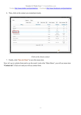 “Joomla 2.5 Made Easy” © JoomlaShine.com
        Twitter http://www.twitter.com/joomlashine | Facebook http://www.facebook.com/joomlashine

   6. Then, click on the contact you created previously.




                                         Click on the chosen contact
   7. Finally, click “Save & Close” to save this menu item.
Now, let’s go to website front-end to see the result. Look at the “Main Menu”, you will see menu item
“Contact me”. Click on it and you will see contact form.




                                                      80
 