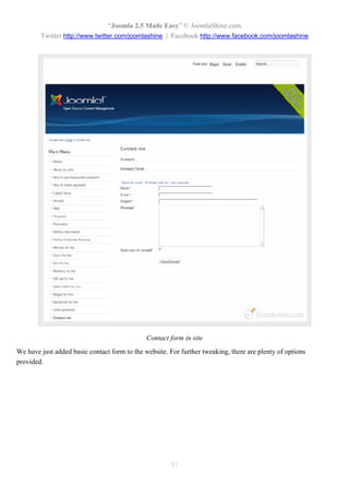 “Joomla 2.5 Made Easy” © JoomlaShine.com
        Twitter http://www.twitter.com/joomlashine | Facebook http://www.facebook.com/joomlashine




                                              Contact form in site
We have just added basic contact form to the website. For further tweaking, there are plenty of options
provided.




                                                       81
 