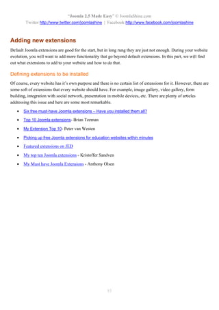 “Joomla 2.5 Made Easy” © JoomlaShine.com
        Twitter http://www.twitter.com/joomlashine | Facebook http://www.facebook.com/joomlashine



Adding new extensions
Default Joomla extensions are good for the start, but in long rung they are just not enough. During your website
evolution, you will want to add more functionality that go beyond default extensions. In this part, we will find
out what extensions to add to your website and how to do that.

Defining extensions to be installed
Of course, every website has it’s own purpose and there is no certain list of extensions for it. However, there are
some soft of extensions that every website should have. For example, image gallery, video gallery, form
building, integration with social network, presentation in mobile devices, etc. There are plenty of articles
addressing this issue and here are some most remarkable.

      Six free must-have Joomla extensions – Have you installed them all?

      Top 10 Joomla extensions- Brian Teeman

      My Extension Top 10- Peter van Westen

      Picking up free Joomla extensions for education websites within minutes

      Featured extensions on JED

      My top ten Joomla extensions - Kristoffer Sandven

      My Must have Joomla Extensions - Anthony Olsen




                                                        83
 