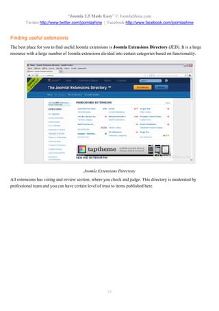 “Joomla 2.5 Made Easy” © JoomlaShine.com
        Twitter http://www.twitter.com/joomlashine | Facebook http://www.facebook.com/joomlashine


Finding useful extensions
The best place for you to find useful Joomla extensions is Joomla Extensions Directory (JED). It is a large
resource with a large number of Joomla extensions divided into certain categories based on functionality.




                                         Joomla Extensions Directory
All extensions has voting and review section, where you check and judge. This directory is moderated by
professional team and you can have certain level of trust to items published here.




                                                      84
 