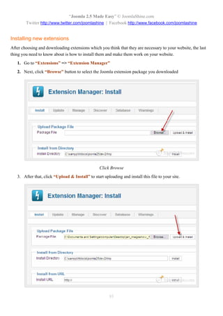 “Joomla 2.5 Made Easy” © JoomlaShine.com
        Twitter http://www.twitter.com/joomlashine | Facebook http://www.facebook.com/joomlashine


Installing new extensions
After choosing and downloading extensions which you think that they are necessary to your website, the last
thing you need to know about is how to install them and make them work on your website.
   1. Go to “Extensions” => “Extension Manager”
   2. Next, click “Browse” button to select the Joomla extension package you downloaded




                                                  Click Browse
   3. After that, click “Upload & Install” to start uploading and install this file to your site.




                                                        85
 