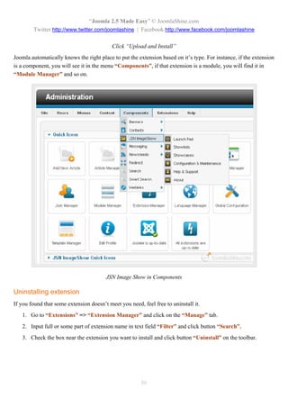 “Joomla 2.5 Made Easy” © JoomlaShine.com
        Twitter http://www.twitter.com/joomlashine | Facebook http://www.facebook.com/joomlashine

                                           Click “Upload and Install”
Joomla automatically knows the right place to put the extension based on it’s type. For instance, if the extension
is a component, you will see it in the menu “Components”, if that extension is a module, you will find it in
“Module Manager” and so on.




                                        JSN Image Show in Components

Uninstalling extension
If you found that some extension doesn’t meet you need, feel free to uninstall it.
   1. Go to “Extensions” => “Extension Manager” and click on the “Manage” tab.
   2. Input full or some part of extension name in text field “Filter” and click button “Search”.
   3. Check the box near the extension you want to install and click button “Uninstall” on the toolbar.




                                                        86
 