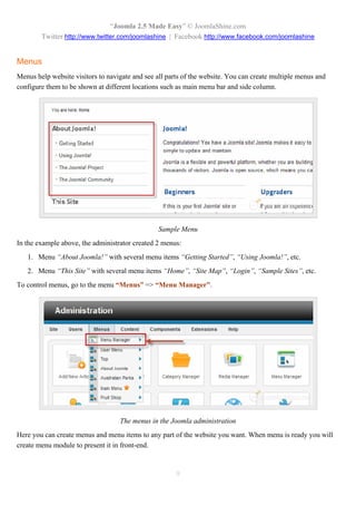 “Joomla 2.5 Made Easy” © JoomlaShine.com
        Twitter http://www.twitter.com/joomlashine | Facebook http://www.facebook.com/joomlashine


Menus
Menus help website visitors to navigate and see all parts of the website. You can create multiple menus and
configure them to be shown at different locations such as main menu bar and side column.




                                                 Sample Menu
In the example above, the administrator created 2 menus:
   1. Menu “About Joomla!” with several menu items “Getting Started”, “Using Joomla!”, etc.
   2. Menu “This Site” with several menu items “Home”, “Site Map”, “Login”, “Sample Sites”, etc.
To control menus, go to the menu “Menus” => “Menu Manager”.




                                   The menus in the Joomla administration
Here you can create menus and menu items to any part of the website you want. When menu is ready you will
create menu module to present it in front-end.


                                                       9
 