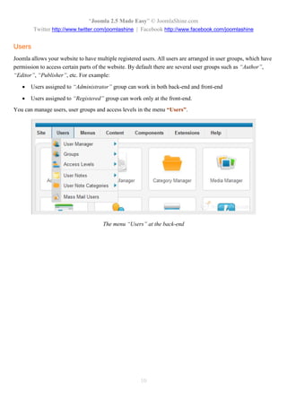 “Joomla 2.5 Made Easy” © JoomlaShine.com
        Twitter http://www.twitter.com/joomlashine | Facebook http://www.facebook.com/joomlashine


Users
Joomla allows your website to have multiple registered users. All users are arranged in user groups, which have
permission to access certain parts of the website. By default there are several user groups such as “Author”,
“Editor”, “Publisher”, etc. For example:

      Users assigned to “Administrator” group can work in both back-end and front-end

      Users assigned to “Registered” group can work only at the front-end.
You can manage users, user groups and access levels in the menu “Users”.




                                      The menu “Users” at the back-end




                                                      10
 