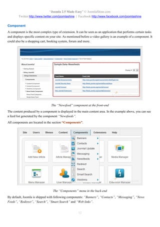 “Joomla 2.5 Made Easy” © JoomlaShine.com
        Twitter http://www.twitter.com/joomlashine | Facebook http://www.facebook.com/joomlashine

Component
A component is the most complex type of extension. It can be seen as an application that performs certain tasks
and displays specific content on your site. As mentioned before a video gallery is an example of a component. It
could also be a shopping cart, booking system, forum and more.




                                 The “Newsfeed” component at the front-end
The content produced by a component is displayed in the main content area. In the example above, you can see
a feed list generated by the component “Newsfeeds”.
All components are located in the section “Components”.




                                   The “Components” menu in the back-end
By default, Joomla is shipped with following components: “Banners”, “Contacts”, “Messaging”, “News
Feeds”, “Redirect”, “Search”, “Smart Search” and “Web links”.


                                                      12
 