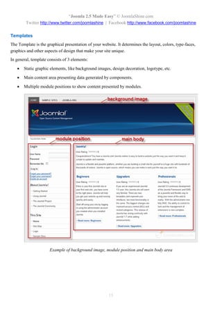 “Joomla 2.5 Made Easy” © JoomlaShine.com
        Twitter http://www.twitter.com/joomlashine | Facebook http://www.facebook.com/joomlashine

Templates
The Template is the graphical presentation of your website. It determines the layout, colors, type-faces,
graphics and other aspects of design that make your site unique.
In general, template consists of 3 elements:
      Static graphic elements, like background images, design decoration, logotype, etc.

      Main content area presenting data generated by components.

      Multiple module positions to show content presented by modules.




                      Example of background image, module position and main body area




                                                       15
 