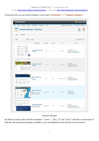 “Joomla 2.5 Made Easy” © JoomlaShine.com
        Twitter http://www.twitter.com/joomlashine | Facebook http://www.facebook.com/joomlashine

At the back-end, you can control templates via the menu “Extensions” => “Template Manager”.




                                            Template Manager
By default, Joomla comes with three templates: “Atomic”, “Beez_20” and “Beez5”. But there are thousands of
both free and commercial templates available, so you can definitely choose the best one for yourself.



                                                    17
 