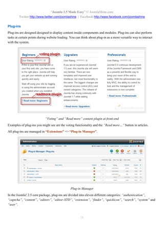 “Joomla 2.5 Made Easy” © JoomlaShine.com
        Twitter http://www.twitter.com/joomlashine | Facebook http://www.facebook.com/joomlashine

Plug-ins
Plug-ins are designed designed to display content inside components and modules. Plug-ins can also perform
tasks at certain points during website loading. You can think about plug-in as a more versatile way to interact
with the system.




                            “Voting” and “Read more” content plugin at front-end
Examples of plug-ins you might see are the voting functionality and the “Read more…” button in articles.
All plug-ins are managed in “Extensions” => “Plug-in Manager”.




                                                Plug-in Manager
In the Joomla! 2.5 core package, plug-ins are divided into eleven different categories: “authentication”,
“captcha”, “content”, “editors”, “editor-XTD”, “extension”, “finder”, “quickicon”, “search”, “system” and
“user”.


                                                       18
 