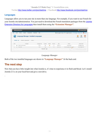 “Joomla 2.5 Made Easy” © JoomlaShine.com
         Twitter http://www.twitter.com/joomlashine | Facebook http://www.facebook.com/joomlashine

Languages
Languages allow you to run your site in more than one language. For example, if you want to use French for
your Joomla site/administration. You just need to download the French translation packages from the Joomla
Extension Directory for Languages then install them using the “Extension Manager”.




                                                Language Manager
Both of the two installed languages are shown in “Language Manager” At the back-end.

The next step
Now that you have little insight into what Joomla is, it’s time to experience it in flesh and blood. Let’s install
Joomla 2.5.x on your local host and give a test drive.
.




                                                         19
 