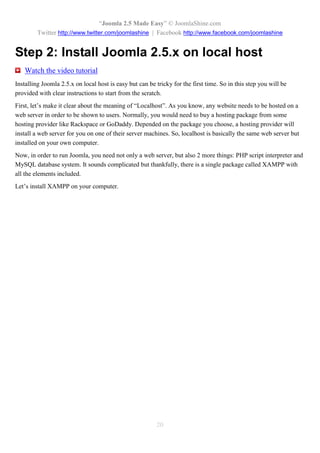 “Joomla 2.5 Made Easy” © JoomlaShine.com
         Twitter http://www.twitter.com/joomlashine | Facebook http://www.facebook.com/joomlashine


Step 2: Install Joomla 2.5.x on local host
   Watch the video tutorial
Installing Joomla 2.5.x on local host is easy but can be tricky for the first time. So in this step you will be
provided with clear instructions to start from the scratch.
First, let’s make it clear about the meaning of “Localhost”. As you know, any website needs to be hosted on a
web server in order to be shown to users. Normally, you would need to buy a hosting package from some
hosting provider like Rackspace or GoDaddy. Depended on the package you choose, a hosting provider will
install a web server for you on one of their server machines. So, localhost is basically the same web server but
installed on your own computer.
Now, in order to run Joomla, you need not only a web server, but also 2 more things: PHP script interpreter and
MySQL database system. It sounds complicated but thankfully, there is a single package called XAMPP with
all the elements included.
Let’s install XAMPP on your computer.




                                                         20
 