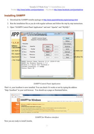 “Joomla 2.5 Made Easy” © JoomlaShine.com
        Twitter http://www.twitter.com/joomlashine | Facebook http://www.facebook.com/joomlashine


Installing XAMPP
   1. Download the XAMPP installer package at http://www.apachefriends.org/en/xampp.html
   2. Run the installation file as you do with regular software and follow the step by step instructions.
   3. Open “XAMPP Control Panel Application” and start “Apache” and “MySQL”.




                                       XAMPP Control Panel Application
That’s it, your localhost is now installed. You can check if it works or not by typing the address
“http://localhost” in your web browser. You should see a page as illustrated below.




                                         XAMPP for Windows interface
Now you are ready to install Joomla.

                                                        21
 