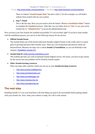 “Joomla 2.5 Made Easy” © JoomlaShine.com
        Twitter http://www.twitter.com/joomlashine | Facebook http://www.facebook.com/joomlashine

               There is a button “Install Sample Data” but don’t click it. For this example, we will build a
               website from scratch with our own content.
           g. Step 7. Finish
              This is the last step. Here you just need to click the button “Remove installation folder” button
              to complete the installation process. After that, you can either click on “Site” to see your newly
              created site or “Administrator” to access the administration area.
Now you have your first Joomla site installed successfully! It’s not too hard, right? If you have some trouble
with the installation process, you can try in the following sources for the answer:

      Official Joomla forum
       The Joomla forum one of the busiest (and most friendly) support forums in the world, and it is a great
       place to get help and meet other Joomla! users. There are a lot of questions and answers which are
       discussed here. Because our topic now is about Joomla 2.5 installation, so you can find help in the
       category “Installation Joomla 2.5”.

      Joomla help live (http://joomla.cmshelplive.com/)
       This website provides you with on-demand Joomla Support service. Of course, you have to pay money
       for the service but your problem will be fixed by Joomla experts.

      Other Joomla learning resources
       There are many other websites which you can use as your Joomla learning resources:
           o    http://docs.joomla.org/Beginners
           o    http://www.joomlatutorials.com
           o    http://www.joomlablogger.net
           o    http://www.howtojoomla.net
           o    http://www.tutorialjoomla.net

The next step
Installing Joomla 2.5.x on your local host is the first thing you need to do successfully before getting started
with your Joomla site. Now, when your website is ready, let’s fill it with content.




                                                        23
 