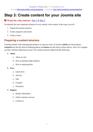“Joomla 2.5 Made Easy” © JoomlaShine.com
        Twitter http://www.twitter.com/joomlashine | Facebook http://www.facebook.com/joomlashine


Step 3: Create content for your Joomla site
   Watch the video tutorial - Part 1 & Part 2
So naturally the most important element of every website is the content. In this step, you will:
   1. Prepare the content structure
   2. Create categories and articles
   3. Create a menu

Preparing a content structure
Creating content is like arranging the products in a grocery store. In Joomla, articles are like products,
categories are like the shelves holding products and menus are like aisles to those shelves. Now, let’s imagine
you have website selling luxury items. The content structure might look like following:
   1. About
           a. About my site
           b. How to purchase/order products
           c. How to make payment
   2. News
           a. Latest news
           b. Arrivals
           c. Sale
           d. Coupons
           e. Promotion
   3. Support
           a. Hotline information
           b. Online customer services
           c. Contact us




                                                        24
 