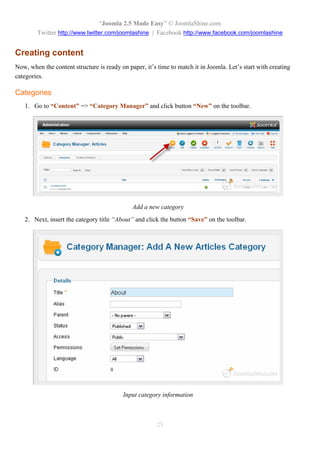 “Joomla 2.5 Made Easy” © JoomlaShine.com
        Twitter http://www.twitter.com/joomlashine | Facebook http://www.facebook.com/joomlashine


Creating content
Now, when the content structure is ready on paper, it’s time to match it in Joomla. Let’s start with creating
categories.

Categories
   1. Go to “Content” => “Category Manager” and click button “New” on the toolbar.




                                              Add a new category
   2. Next, insert the category title “About” and click the button “Save” on the toolbar.




                                          Input category information



                                                        25
 