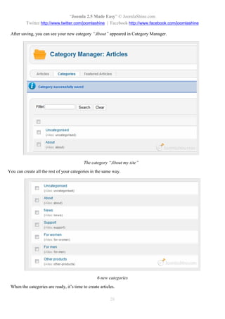 “Joomla 2.5 Made Easy” © JoomlaShine.com
          Twitter http://www.twitter.com/joomlashine | Facebook http://www.facebook.com/joomlashine

 After saving, you can see your new category “About” appeared in Category Manager.




                                           The category “About my site”
You can create all the rest of your categories in the same way.




                                                  6 new categories
 When the categories are ready, it’s time to create articles.

                                                          26
 