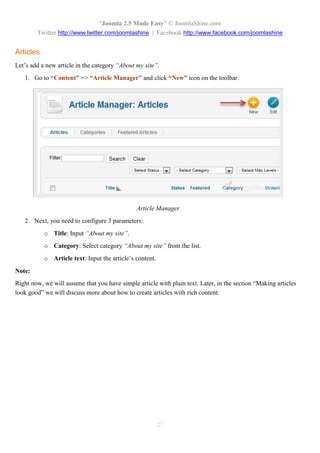 “Joomla 2.5 Made Easy” © JoomlaShine.com
        Twitter http://www.twitter.com/joomlashine | Facebook http://www.facebook.com/joomlashine


Articles
Let’s add a new article in the category “About my site”.
   1. Go to “Content” => “Article Manager” and click “New” icon on the toolbar.




                                               Article Manager
   2. Next, you need to configure 3 parameters:
           o Title: Input “About my site”.
           o Category: Select category “About my site” from the list.
           o Article text: Input the article’s content.
Note:
Right now, we will assume that you have simple article with plain text. Later, in the section “Making articles
look good” we will discuss more about how to create articles with rich content.




                                                          27
 