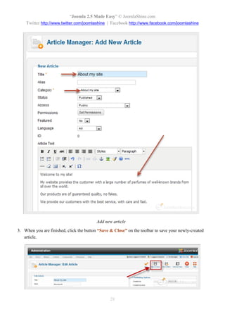 “Joomla 2.5 Made Easy” © JoomlaShine.com
    Twitter http://www.twitter.com/joomlashine | Facebook http://www.facebook.com/joomlashine




                                          Add new article
3. When you are finished, click the button “Save & Close” on the toolbar to save your newly-created
   article.




                                                 28
 