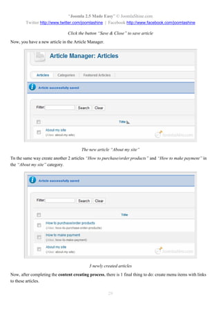 “Joomla 2.5 Made Easy” © JoomlaShine.com
        Twitter http://www.twitter.com/joomlashine | Facebook http://www.facebook.com/joomlashine

                                Click the button “Save & Close” to save article
Now, you have a new article in the Article Manager.




                                       The new article “About my site”
Tn the same way create another 2 articles “How to purchase/order products” and “How to make payment” in
the “About my site” category.




                                            3 newly created articles
Now, after completing the content creating process, there is 1 final thing to do: create menu items with links
to these articles.

                                                      29
 