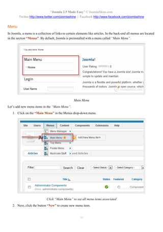 “Joomla 2.5 Made Easy” © JoomlaShine.com
        Twitter http://www.twitter.com/joomlashine | Facebook http://www.facebook.com/joomlashine


Menu
In Joomla, a menu is a collection of links to certain elements like articles. In the back-end all menus are located
in the section “Menus”. By default, Joomla is preinstalled with a menu called “Main Menu”.




                                                   Main Menu
Let’s add new menu items in the “Main Menu”.
   1. Click on the “Main Menu” in the Menus drop-down menu.




                              Click “Main Menu” to see all menu items associated
   2. Next, click the button “New” to create new menu item.


                                                        30
 