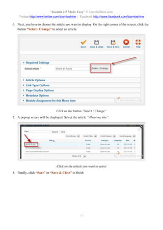 “Joomla 2.5 Made Easy” © JoomlaShine.com
    Twitter http://www.twitter.com/joomlashine | Facebook http://www.facebook.com/joomlashine

6. Next, you have to choose the article you want to display. On the right corner of the screen, click the
   button “Select / Change” to select an article.




                                 Click on the button “Select / Change”
7. A pop-up screen will be displayed. Select the article “About my site”.




                                 Click on the article you want to select
8. Finally, click “Save” or “Save & Close” to finish




                                                   33
 