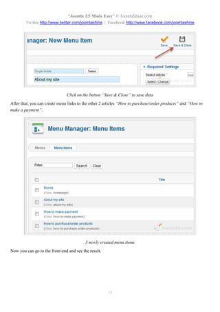 “Joomla 2.5 Made Easy” © JoomlaShine.com
        Twitter http://www.twitter.com/joomlashine | Facebook http://www.facebook.com/joomlashine




                               Click on the button “Save & Close” to save data
After that, you can create menu links to the other 2 articles “How to purchase/order products” and “How to
make a payment”.




                                          3 newly created menu items
Now you can go to the front-end and see the result.




                                                      34
 