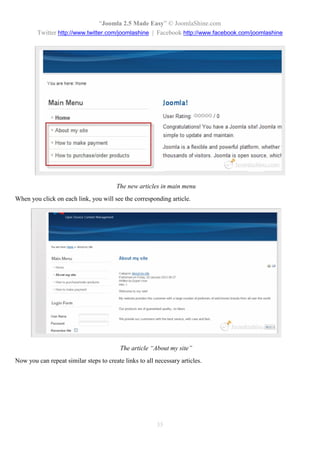 “Joomla 2.5 Made Easy” © JoomlaShine.com
        Twitter http://www.twitter.com/joomlashine | Facebook http://www.facebook.com/joomlashine




                                        The new articles in main menu
When you click on each link, you will see the corresponding article.




                                          The article “About my site”
Now you can repeat similar steps to create links to all necessary articles.




                                                        35
 