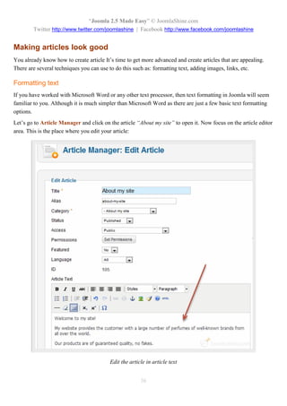 “Joomla 2.5 Made Easy” © JoomlaShine.com
        Twitter http://www.twitter.com/joomlashine | Facebook http://www.facebook.com/joomlashine


Making articles look good
You already know how to create article It’s time to get more advanced and create articles that are appealing.
There are several techniques you can use to do this such as: formatting text, adding images, links, etc.

Formatting text
If you have worked with Microsoft Word or any other text processor, then text formatting in Joomla will seem
familiar to you. Although it is much simpler than Microsoft Word as there are just a few basic text formatting
options.
Let’s go to Article Manager and click on the article “About my site” to open it. Now focus on the article editor
area. This is the place where you edit your article:




                                         Edit the article in article text


                                                       36
 