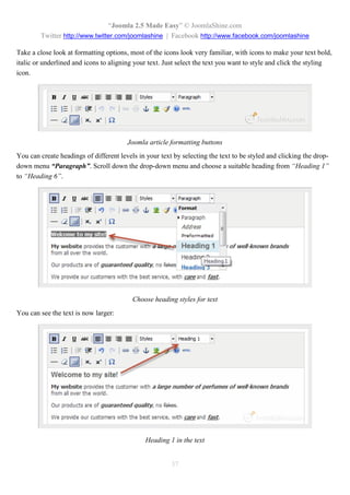 “Joomla 2.5 Made Easy” © JoomlaShine.com
        Twitter http://www.twitter.com/joomlashine | Facebook http://www.facebook.com/joomlashine

Take a close look at formatting options, most of the icons look very familiar, with icons to make your text bold,
italic or underlined and icons to aligning your text. Just select the text you want to style and click the styling
icon.




                                        Joomla article formatting buttons
You can create headings of different levels in your text by selecting the text to be styled and clicking the drop-
down menu “Paragraph”. Scroll down the drop-down menu and choose a suitable heading from “Heading 1”
to “Heading 6”.




                                          Choose heading styles for text
You can see the text is now larger:




                                               Heading 1 in the text


                                                        37
 