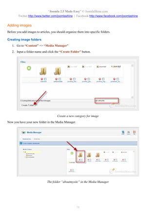 “Joomla 2.5 Made Easy” © JoomlaShine.com
        Twitter http://www.twitter.com/joomlashine | Facebook http://www.facebook.com/joomlashine


Adding images
Before you add images to articles, you should organize them into specific folders.

Creating image folders
   1. Go to “Content” => “Media Manager”
   2. Input a folder name and click the “Create Folder” button.




                                       Create a new category for image
Now you have your new folder in the Media Manager.




                               The folder “aboutmysite” in the Media Manager




                                                       38
 
