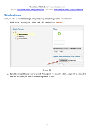 “Joomla 2.5 Made Easy” © JoomlaShine.com
        Twitter http://www.twitter.com/joomlashine | Facebook http://www.facebook.com/joomlashine

Uploading images
Now, it’s time to upload the images into your newly created image folder “aboutmysite”.
   1. Click on the “aboutmysite” folder, then click on the button “Browse…”




                                                   Browse file
   2. Select the image file you want to upload. At this point you can only select a single file at a time, but
      later we will show you how to select multiple files at once.




                                                       39
 