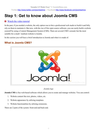 “Joomla 2.5 Made Easy” © JoomlaShine.com
        Twitter http://www.twitter.com/joomlashine | Facebook http://www.facebook.com/joomlashine


Step 1: Get to know about Joomla CMS
   Watch the video tutorial
In the past, if you needed a website, the only option was to hire a professional web studio to build it and fully
rely on them to maintain it. But now, with the rise of free open source software, you can easily build a website
yourself by using a Content Management System (CMS). There are several CMS’s around, but the most
suitable for a small / medium website is Joomla.
In this section you will have a brief introduction to Joomla and what it is made of.

What is Joomla CMS?




                                                   Joomla logo
Joomla CMS is free web-based software which allows you to create and manage websites. You can control:
   1. Website content like text, photos, videos, etc.
   2. Website appearance by utilizing templates
   3. Website functionalities by utilizing extensions.
There are 2 parts of the system: front-end and back-end.




                                                         4
 