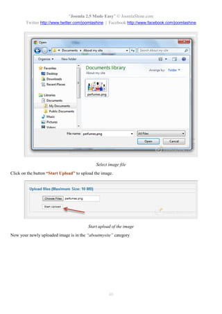 “Joomla 2.5 Made Easy” © JoomlaShine.com
        Twitter http://www.twitter.com/joomlashine | Facebook http://www.facebook.com/joomlashine




                                              Select image file
Click on the button “Start Upload” to upload the image.




                                         Start upload of the image
Now your newly uploaded image is in the “aboutmysite” category




                                                     40
 