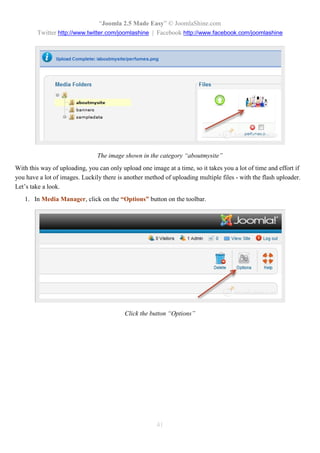 “Joomla 2.5 Made Easy” © JoomlaShine.com
        Twitter http://www.twitter.com/joomlashine | Facebook http://www.facebook.com/joomlashine




                                The image shown in the category “aboutmysite”
With this way of uploading, you can only upload one image at a time, so it takes you a lot of time and effort if
you have a lot of images. Luckily there is another method of uploading multiple files - with the flash uploader.
Let’s take a look.
   1. In Media Manager, click on the “Options” button on the toolbar.




                                           Click the button “Options”




                                                       41
 