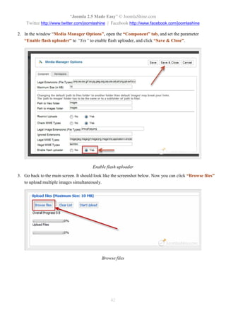 “Joomla 2.5 Made Easy” © JoomlaShine.com
    Twitter http://www.twitter.com/joomlashine | Facebook http://www.facebook.com/joomlashine

2. In the window “Media Manager Options”, open the “Component” tab, and set the parameter
   “Enable flash uploader” to “Yes” to enable flash uploader, and click “Save & Close”.




                                        Enable flash uploader
3. Go back to the main screen. It should look like the screenshot below. Now you can click “Browse files”
   to upload multiple images simultaneously.




                                            Browse files




                                                 42
 