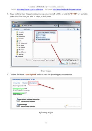 “Joomla 2.5 Made Easy” © JoomlaShine.com
    Twitter http://www.twitter.com/joomlashine | Facebook http://www.facebook.com/joomlashine

4. Select multiple files. You can use your mouse cursor to mark all files or hold the “CTRL” key and click
   on the individual files you want to select, to mark them.




                                            Select images
5. Click on the button “Start Upload” and wait until the uploading process completes.




                                          Uploading images




                                                 43
 
