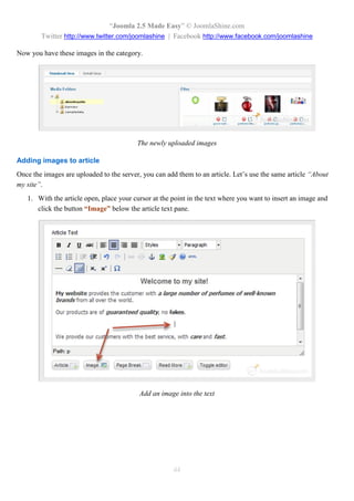 “Joomla 2.5 Made Easy” © JoomlaShine.com
        Twitter http://www.twitter.com/joomlashine | Facebook http://www.facebook.com/joomlashine

Now you have these images in the category.




                                          The newly uploaded images

Adding images to article
Once the images are uploaded to the server, you can add them to an article. Let’s use the same article “About
my site”.
   1. With the article open, place your cursor at the point in the text where you want to insert an image and
      click the button “Image” below the article text pane.




                                          Add an image into the text




                                                      44
 