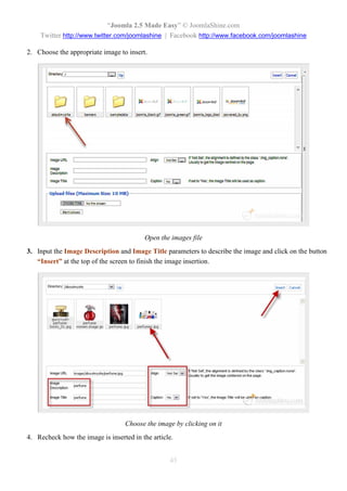 “Joomla 2.5 Made Easy” © JoomlaShine.com
    Twitter http://www.twitter.com/joomlashine | Facebook http://www.facebook.com/joomlashine

2. Choose the appropriate image to insert.




                                         Open the images file
3. Input the Image Description and Image Title parameters to describe the image and click on the button
   “Insert” at the top of the screen to finish the image insertion.




                                  Choose the image by clicking on it
4. Recheck how the image is inserted in the article.


                                                  45
 