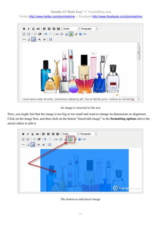 “Joomla 2.5 Made Easy” © JoomlaShine.com
        Twitter http://www.twitter.com/joomlashine | Facebook http://www.facebook.com/joomlashine




                                        An image is inserted in the text
Now, you might feel that the image is too big or too small and want to change its dimensions or alignment.
Click on the image first, and then click on the button “Insert/edit image” in the formatting options above the
article editor to edit it.




                                        The button to edit/insert image



                                                       46
 