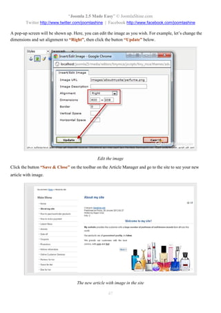 “Joomla 2.5 Made Easy” © JoomlaShine.com
        Twitter http://www.twitter.com/joomlashine | Facebook http://www.facebook.com/joomlashine

A pop-up screen will be shown up. Here, you can edit the image as you wish. For example, let’s change the
dimensions and set alignment to “Right”, then click the button “Update” below.




                                                Edit the image
Click the button “Save & Close” on the toolbar on the Article Manager and go to the site to see your new
article with image.




                                    The new article with image in the site

                                                     47
 