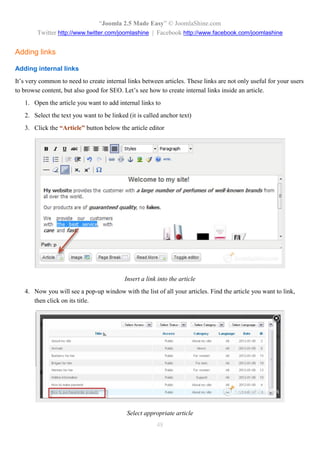 “Joomla 2.5 Made Easy” © JoomlaShine.com
        Twitter http://www.twitter.com/joomlashine | Facebook http://www.facebook.com/joomlashine


Adding links

Adding internal links
It’s very common to need to create internal links between articles. These links are not only useful for your users
to browse content, but also good for SEO. Let’s see how to create internal links inside an article.
   1. Open the article you want to add internal links to
   2. Select the text you want to be linked (it is called anchor text)
   3. Click the “Article” button below the article editor




                                           Insert a link into the article
   4. Now you will see a pop-up window with the list of all your articles. Find the article you want to link,
      then click on its title.




                                            Select appropriate article
                                                        48
 