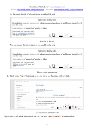 “Joomla 2.5 Made Easy” © JoomlaShine.com
        Twitter http://www.twitter.com/joomlashine | Facebook http://www.facebook.com/joomlashine

       As the result, the title of selected article is used as link text.




                                                  New link in the text
       You can change the link text just as you would regular text.




                                              The text after being edited
   5. Click on the “Save” button and go to your site to see the article with new link.




                                            The article with link in the site
If you want to edit a link, just select it and click the icon “Insert/edit link” as shown bellow.



                                                           49
 