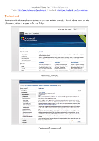 “Joomla 2.5 Made Easy” © JoomlaShine.com
        Twitter http://www.twitter.com/joomlashine | Facebook http://www.facebook.com/joomlashine


The front-end
The front-end is what people see when they access your website. Normally, there is a logo, menu bar, side
column and main text wrapped in the cool design.




                                            The website front-end




                                         Viewing article at front-end

                                                      5
 