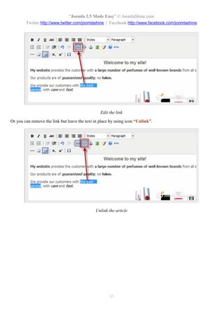 “Joomla 2.5 Made Easy” © JoomlaShine.com
        Twitter http://www.twitter.com/joomlashine | Facebook http://www.facebook.com/joomlashine




                                                 Edit the link
Or you can remove the link but leave the text in place by using icon “Unlink”.




                                              Unlink the article




                                                      50
 
