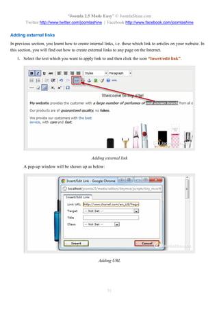 “Joomla 2.5 Made Easy” © JoomlaShine.com
         Twitter http://www.twitter.com/joomlashine | Facebook http://www.facebook.com/joomlashine

Adding external links
In previous section, you learnt how to create internal links, i.e. those which link to articles on your website. In
this section, you will find out how to create external links to any page on the Internet.
   1. Select the text which you want to apply link to and then click the icon “Insert/edit link”.




                                                Adding external link
       A pop-up window will be shown up as below:




                                                    Adding URL




                                                         51
 