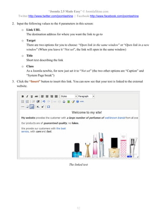“Joomla 2.5 Made Easy” © JoomlaShine.com
    Twitter http://www.twitter.com/joomlashine | Facebook http://www.facebook.com/joomlashine

2. Input the following values to the 4 parameters in this screen:
       o Link URL
         The destination address for where you want the link to go to
       o Target
         There are two options for you to choose: “Open link in the same window” or “Open link in a new
         window” (When you leave it “Not set”, the link will open in the same window)
       o Title
         Short text describing the link
       o Class
         As a Joomla newbie, for now just set it to “Not set” (the two other options are “Caption” and
         “System Page break”)
3. Click the “Insert” button to insert this link. You can now see that your text is linked to the external
   website.




                                              The linked text




                                                    52
 
