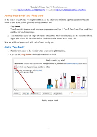 “Joomla 2.5 Made Easy” © JoomlaShine.com
        Twitter http://www.twitter.com/joomlashine | Facebook http://www.facebook.com/joomlashine


Adding “Page Break” and “Read More”
In the case of long articles, you might want to divide the article into small and separate sections so they are
easier to read. With Joomla, you have two options to do this:
   1. Page Break
      This element divides one article into separate pages such as Page 1, Page 2, Page 3, etc. Page break links
      are ideal for very long articles.
   2. This element divides a full single article into a teaser text (known as intro text) and the rest of the article.
      If you want to read the rest of the article, you have to click on the “Read More” link.
Now we will learn how to work with each of them, one by one!

Adding “Page Break”
   1. Place the text cursor in the position where you want to split the article.
   2. Click on the “Page Break” button below the article editor.




                                                 Adding a page break




                                                         53
 