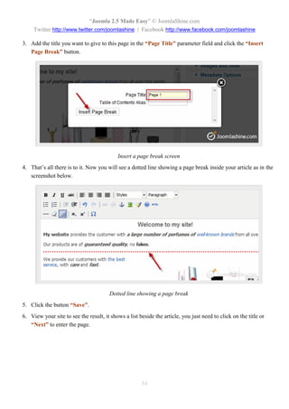 “Joomla 2.5 Made Easy” © JoomlaShine.com
     Twitter http://www.twitter.com/joomlashine | Facebook http://www.facebook.com/joomlashine

3. Add the title you want to give to this page in the “Page Title” parameter field and click the “Insert
   Page Break” button.




                                           Insert a page break screen
4. That’s all there is to it. Now you will see a dotted line showing a page break inside your article as in the
   screenshot below.




                                       Dotted line showing a page break
5. Click the button “Save”.
6. View your site to see the result, it shows a list beside the article, you just need to click on the title or
   “Next” to enter the page.




                                                      54
 