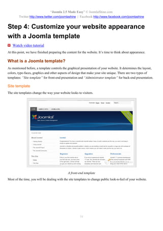 “Joomla 2.5 Made Easy” © JoomlaShine.com
        Twitter http://www.twitter.com/joomlashine | Facebook http://www.facebook.com/joomlashine


Step 4: Customize your website appearance
with a Joomla template
   Watch video tutorial
At this point, we have finished preparing the content for the website. It’s time to think about appearance.

What is a Joomla template?
As mentioned before, a template controls the graphical presentation of your website. It determines the layout,
colors, type-faces, graphics and other aspects of design that make your site unique. There are two types of
templates: “Site template” for front-end presentation and “Administrator template” for back-end presentation.

Site template
The site templates change the way your website looks to visitors.




                                              A front-end template
Most of the time, you will be dealing with the site templates to change public look-n-feel of your website.




                                                        58
 